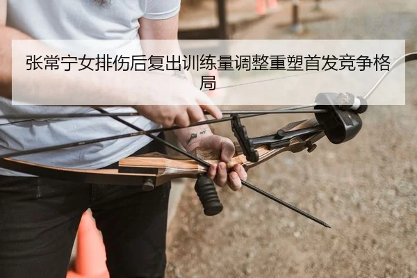张常宁女排伤后复出训练量调整重塑首发竞争格局